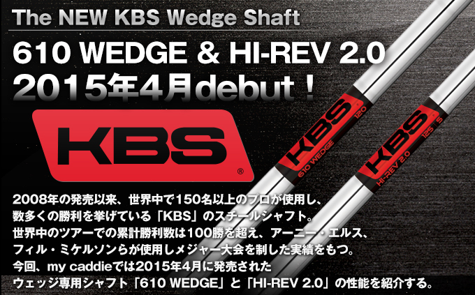 The NEW KBS Wedge Shaft 610 WEDGE ＆ HI-REV 2.0 2015年4月debut！ 2008年の発売以来、世界中で150名以上のプロが使用し、数多くの勝利を挙げている「KBS」のスチールシャフト。世界中のツアーでの累計勝利数は100勝を超え、アーニー・エルス、フィル・ミケルソンらが使用しメジャー大会を制した実績をもつ。今回、my caddieでは2015年4月に発売されたウェッジ専用シャフト「610 WEDGE」と「HI-REV 2.0」の性能を紹介する。