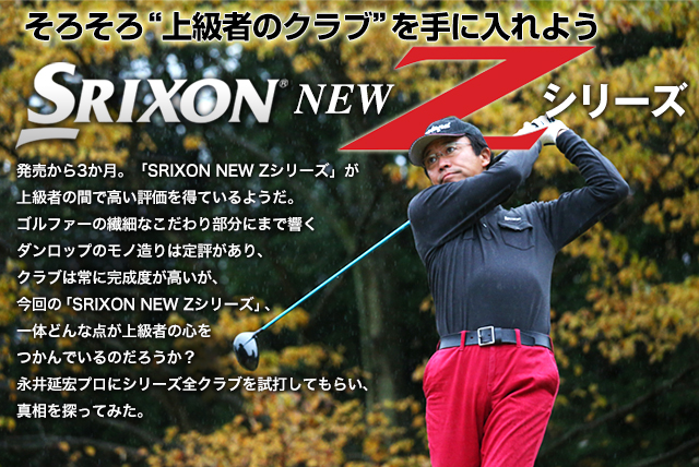 そろそろ“上級者のクラブ”を手に入れよう SRIXON NEW Z シリーズ 発売から3か月。「SRIXON NEW Zシリーズ」が上級者の間で高い評価を得ているようだ。ゴルファーの繊細なこだわり部分にまで響くダンロップのモノ造りは定評があり、クラブは常に完成度が高いが、今回の「SRIXON NEW Zシリーズ」、一体どんな点が上級者の心をつかんでいるのだろうか？永井延宏プロにシリーズ全クラブを試打してもらい、真相を探ってみた。